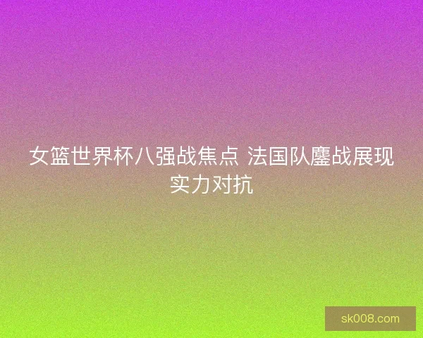 女篮世界杯八强战焦点 法国队鏖战展现实力对抗